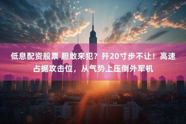 低息配资股票 胆敢来犯？歼20寸步不让！高速占据攻击位，从气势上压倒外军机
