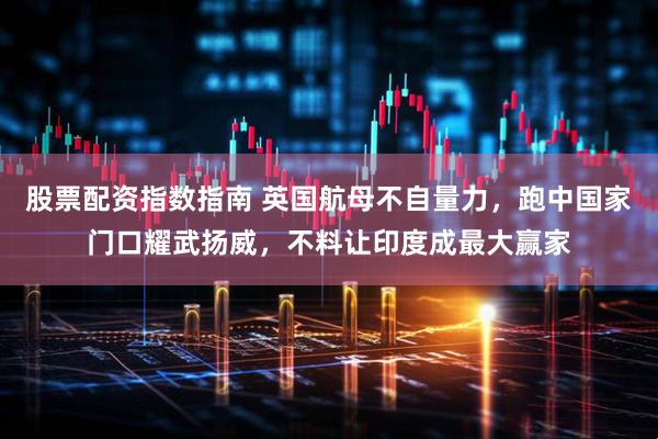 股票配资指数指南 英国航母不自量力，跑中国家门口耀武扬威，不料让印度成最大赢家