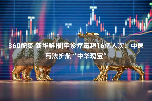 360配资 新华鲜报|年诊疗量超16亿人次！中医药法护航“中华瑰宝”