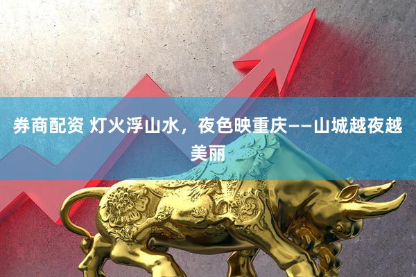 券商配资 灯火浮山水，夜色映重庆——山城越夜越美丽