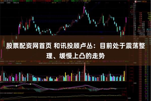 股票配资网首页 和讯投顾卢丛：目前处于震荡整理、缓慢上凸的走势