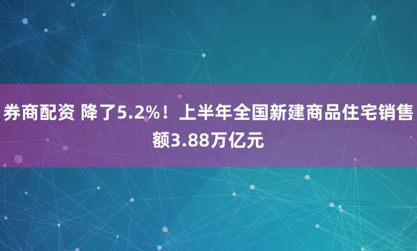券商配资 降了5.2%！上半年全国新建商品住宅销售额3.88万亿元