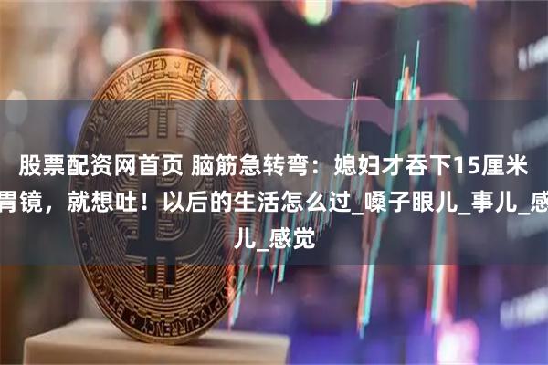 股票配资网首页 脑筋急转弯：媳妇才吞下15厘米的胃镜，就想吐！以后的生活怎么过_嗓子眼儿_事儿_感觉