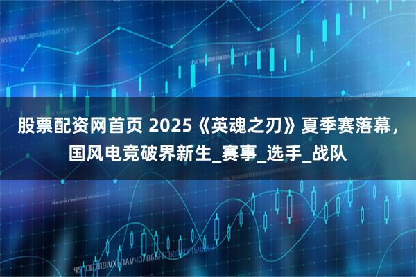 股票配资网首页 2025《英魂之刃》夏季赛落幕，国风电竞破界新生_赛事_选手_战队
