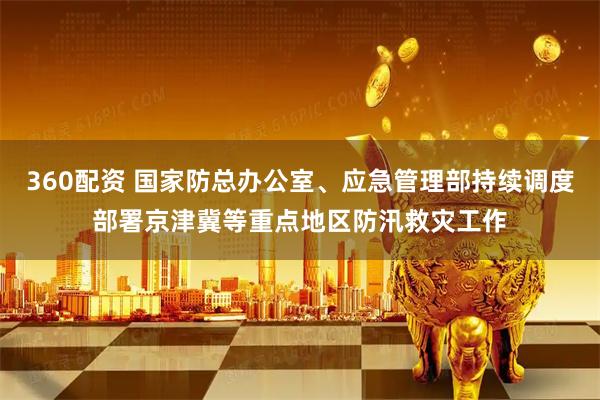 360配资 国家防总办公室、应急管理部持续调度部署京津冀等重点地区防汛救灾工作