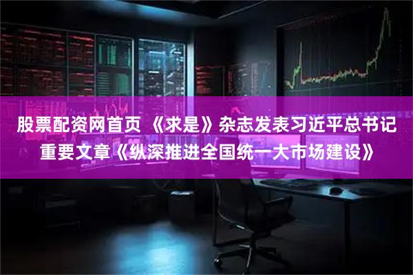 股票配资网首页 《求是》杂志发表习近平总书记重要文章《纵深推进全国统一大市场建设》