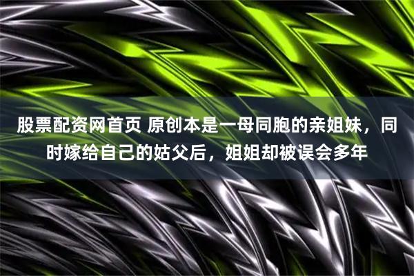 股票配资网首页 原创本是一母同胞的亲姐妹，同时嫁给自己的姑父后，姐姐却被误会多年