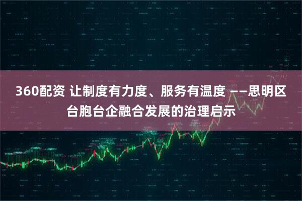 360配资 让制度有力度、服务有温度 ——思明区台胞台企融合发展的治理启示